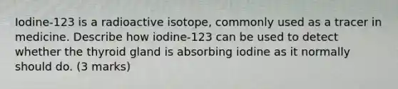 Iodine-123 is a radioactive isotope, commonly used as a tracer in medicine. Describe how iodine-123 can be used to detect whether the thyroid gland is absorbing iodine as it normally should do. (3 marks)