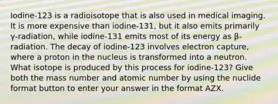 Iodine-123 is a radioisotope that is also used in medical imaging. It is more expensive than iodine-131, but it also emits primarily γ-radiation, while iodine-131 emits most of its energy as β-radiation. The decay of iodine-123 involves electron capture, where a proton in the nucleus is transformed into a neutron. What isotope is produced by this process for iodine-123? Give both the mass number and atomic number by using the nuclide format button to enter your answer in the format AZX.