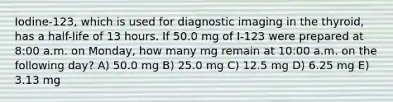 Iodine-123, which is used for diagnostic imaging in the thyroid, has a half-life of 13 hours. If 50.0 mg of I-123 were prepared at 8:00 a.m. on Monday, how many mg remain at 10:00 a.m. on the following day? A) 50.0 mg B) 25.0 mg C) 12.5 mg D) 6.25 mg E) 3.13 mg