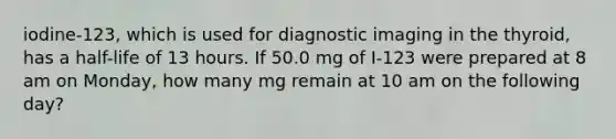 iodine-123, which is used for diagnostic imaging in the thyroid, has a half-life of 13 hours. If 50.0 mg of I-123 were prepared at 8 am on Monday, how many mg remain at 10 am on the following day?