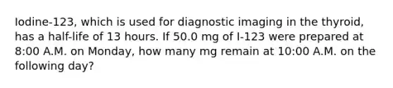 Iodine-123, which is used for diagnostic imaging in the thyroid, has a half-life of 13 hours. If 50.0 mg of I-123 were prepared at 8:00 A.M. on Monday, how many mg remain at 10:00 A.M. on the following day?