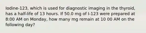 Iodine-123, which is used for diagnostic imaging in the thyroid, has a half-life of 13 hours. If 50.0 mg of I-123 were prepared at 8:00 AM on Monday, how many mg remain at 10 00 AM on the following day?