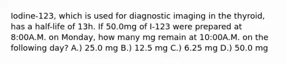 Iodine-123, which is used for diagnostic imaging in the thyroid, has a half-life of 13h. If 50.0mg of I-123 were prepared at 8:00A.M. on Monday, how many mg remain at 10:00A.M. on the following day? A.) 25.0 mg B.) 12.5 mg C.) 6.25 mg D.) 50.0 mg