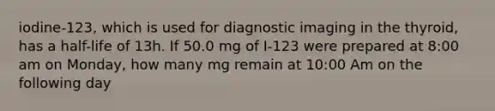 iodine-123, which is used for diagnostic imaging in the thyroid, has a half-life of 13h. If 50.0 mg of I-123 were prepared at 8:00 am on Monday, how many mg remain at 10:00 Am on the following day