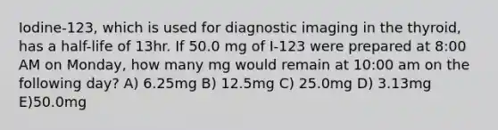 Iodine-123, which is used for diagnostic imaging in the thyroid, has a half-life of 13hr. If 50.0 mg of I-123 were prepared at 8:00 AM on Monday, how many mg would remain at 10:00 am on the following day? A) 6.25mg B) 12.5mg C) 25.0mg D) 3.13mg E)50.0mg