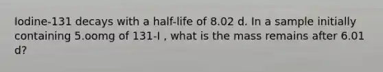 Iodine-131 decays with a half-life of 8.02 d. In a sample initially containing 5.oomg of 131-I , what is the mass remains after 6.01 d?