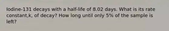 Iodine-131 decays with a half-life of 8.02 days. What is its rate constant,k, of decay? How long until only 5% of the sample is left?