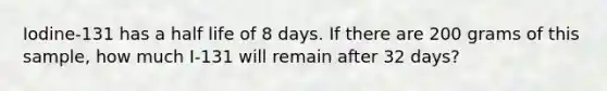 Iodine-131 has a half life of 8 days. If there are 200 grams of this sample, how much I-131 will remain after 32 days?