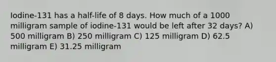 Iodine-131 has a half-life of 8 days. How much of a 1000 milligram sample of iodine-131 would be left after 32 days? A) 500 milligram B) 250 milligram C) 125 milligram D) 62.5 milligram E) 31.25 milligram