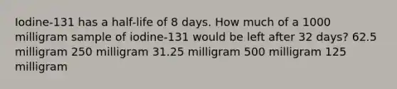 Iodine-131 has a half-life of 8 days. How much of a 1000 milligram sample of iodine-131 would be left after 32 days? 62.5 milligram 250 milligram 31.25 milligram 500 milligram 125 milligram