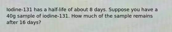 Iodine-131 has a half-life of about 8 days. Suppose you have a 40g sample of iodine-131. How much of the sample remains after 16 days?