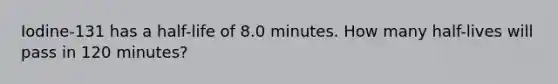 Iodine-131 has a half-life of 8.0 minutes. How many half-lives will pass in 120 minutes?