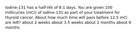 Iodine-131 has a half-life of 8.1 days. You are given 100 millicuries (mCi) of iodine-131 as part of your treatment for thyroid cancer. About how much time will pass before 12.5 mCi are left? about 2 weeks about 3.5 weeks about 2 months about 6 months