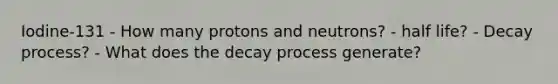 Iodine-131 - How many protons and neutrons? - half life? - Decay process? - What does the decay process generate?