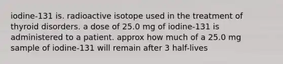 iodine-131 is. radioactive isotope used in the treatment of thyroid disorders. a dose of 25.0 mg of iodine-131 is administered to a patient. approx how much of a 25.0 mg sample of iodine-131 will remain after 3 half-lives