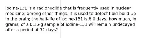 iodine-131 is a radionuclide that is frequently used in nuclear medicine; among other things, it is used to detect fluid build-up in the brain; the half-life of iodine-131 is 8.0 days; how much, in grams, of a 0.16-g sample of iodine-131 will remain undecayed after a period of 32 days?