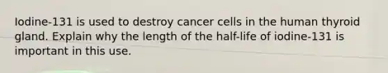 Iodine-131 is used to destroy cancer cells in the human thyroid gland. Explain why the length of the half-life of iodine-131 is important in this use.