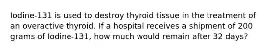 Iodine-131 is used to destroy thyroid tissue in the treatment of an overactive thyroid. If a hospital receives a shipment of 200 grams of Iodine-131, how much would remain after 32 days?