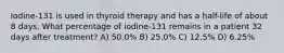 Iodine-131 is used in thyroid therapy and has a half-life of about 8 days. What percentage of iodine-131 remains in a patient 32 days after treatment? A) 50.0% B) 25.0% C) 12.5% D) 6.25%