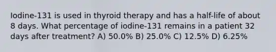 Iodine-131 is used in thyroid therapy and has a half-life of about 8 days. What percentage of iodine-131 remains in a patient 32 days after treatment? A) 50.0% B) 25.0% C) 12.5% D) 6.25%