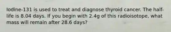 Iodine-131 is used to treat and diagnose thyroid cancer. The half-life is 8.04 days. If you begin with 2.4g of this radioisotope, what mass will remain after 28.6 days?