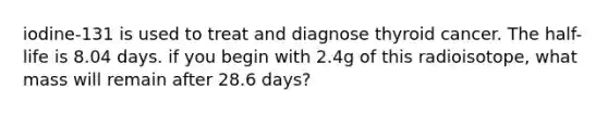 iodine-131 is used to treat and diagnose thyroid cancer. The half-life is 8.04 days. if you begin with 2.4g of this radioisotope, what mass will remain after 28.6 days?