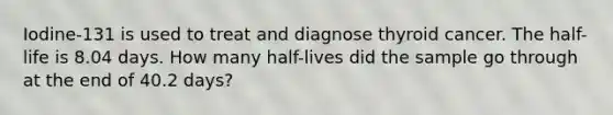 Iodine-131 is used to treat and diagnose thyroid cancer. The half-life is 8.04 days. How many half-lives did the sample go through at the end of 40.2 days?