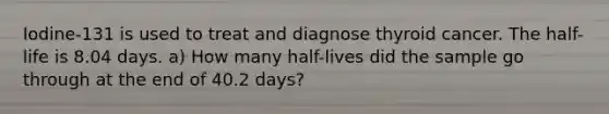 Iodine-131 is used to treat and diagnose thyroid cancer. The half-life is 8.04 days. a) How many half-lives did the sample go through at the end of 40.2 days?