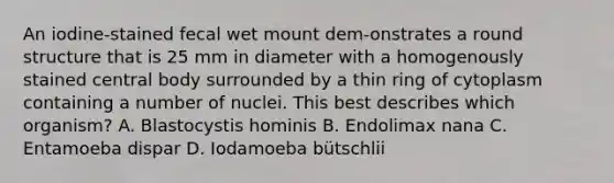 An iodine-stained fecal wet mount dem-onstrates a round structure that is 25 mm in diameter with a homogenously stained central body surrounded by a thin ring of cytoplasm containing a number of nuclei. This best describes which organism? A. Blastocystis hominis B. Endolimax nana C. Entamoeba dispar D. Iodamoeba bütschlii