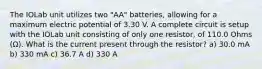 The IOLab unit utilizes two "AA" batteries, allowing for a maximum electric potential of 3.30 V. A complete circuit is setup with the IOLab unit consisting of only one resistor, of 110.0 Ohms (Ω). What is the current present through the resistor? a) 30.0 mA b) 330 mA c) 36.7 A d) 330 A