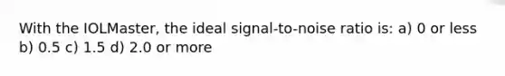 With the IOLMaster, the ideal signal-to-noise ratio is: a) 0 or less b) 0.5 c) 1.5 d) 2.0 or more