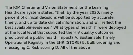 The IOM Charter and Vision Statement for the Learning Healthcare system states, "that, by the year 2020, ninety percent of clinical decisions will be supported by accurate, timely, and up‐to‐date clinical information, and will reflect the best available evidence." What types of health IT were deployed at the local level that supported the HIV quality outcomes predictive of a public health impact? A. Sustainable Timely Operational Registry in the EHR (STORE) B. Bulk ordering and messaging C. Risk scoring D. All of the above