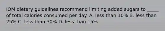 IOM dietary guidelines recommend limiting added sugars to _____ of total calories consumed per day. A. less than 10% B. less than 25% C. less than 30% D. less than 15%