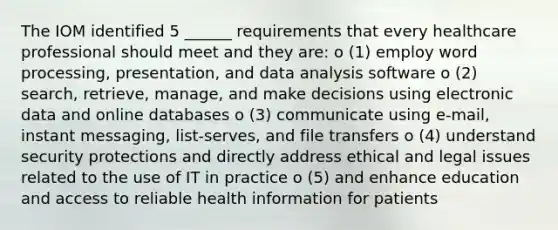 The IOM identified 5 ______ requirements that every healthcare professional should meet and they are: o (1) employ word processing, presentation, and data analysis software o (2) search, retrieve, manage, and make decisions using electronic data and online databases o (3) communicate using e-mail, instant messaging, list-serves, and file transfers o (4) understand security protections and directly address ethical and legal issues related to the use of IT in practice o (5) and enhance education and access to reliable health information for patients