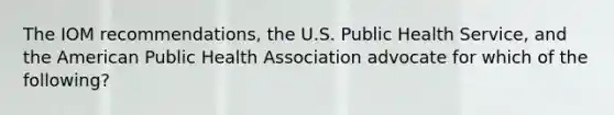 The IOM recommendations, the U.S. Public Health Service, and the American Public Health Association advocate for which of the following?