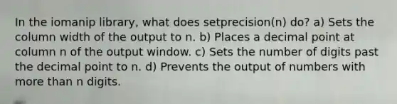 In the iomanip library, what does setprecision(n) do? a) Sets the column width of the output to n. b) Places a decimal point at column n of the output window. c) Sets the number of digits past the decimal point to n. d) Prevents the output of numbers with more than n digits.