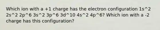 Which ion with a +1 charge has the electron configuration 1s^2 2s^2 2p^6 3s^2 3p^6 3d^10 4s^2 4p^6? Which ion with a -2 charge has this configuration?