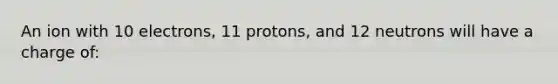 An ion with 10 electrons, 11 protons, and 12 neutrons will have a charge of: