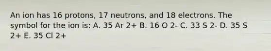 An ion has 16 protons, 17 neutrons, and 18 electrons. The symbol for the ion is: A. 35 Ar 2+ B. 16 O 2- C. 33 S 2- D. 35 S 2+ E. 35 Cl 2+