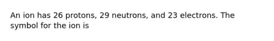 An ion has 26 protons, 29 neutrons, and 23 electrons. The symbol for the ion is