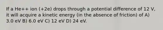 If a He++ ion (+2e) drops through a potential difference of 12 V, it will acquire a kinetic energy (in the absence of friction) of A) 3.0 eV B) 6.0 eV C) 12 eV D) 24 eV.