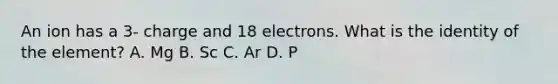 An ion has a 3- charge and 18 electrons. What is the identity of the element? A. Mg B. Sc C. Ar D. P