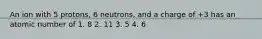 An ion with 5 protons, 6 neutrons, and a charge of +3 has an atomic number of 1. 8 2. 11 3. 5 4. 6