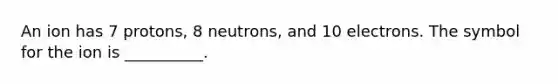 An ion has 7 protons, 8 neutrons, and 10 electrons. The symbol for the ion is __________.