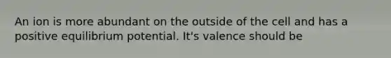 An ion is more abundant on the outside of the cell and has a positive equilibrium potential. It's valence should be