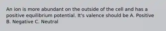 An ion is more abundant on the outside of the cell and has a positive equilibrium potential. It's valence should be A. Positive B. Negative C. Neutral