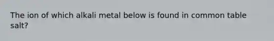 The ion of which alkali metal below is found in common table salt?