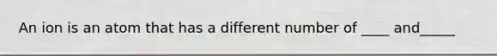 An ion is an atom that has a different number of ____ and_____