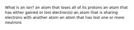 What is an ion? an atom that loses all of its protons an atom that has either gained or lost electron(s) an atom that is sharing electrons with another atom an atom that has lost one or more neutrons