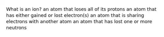 What is an ion? an atom that loses all of its protons an atom that has either gained or lost electron(s) an atom that is sharing electrons with another atom an atom that has lost one or more neutrons